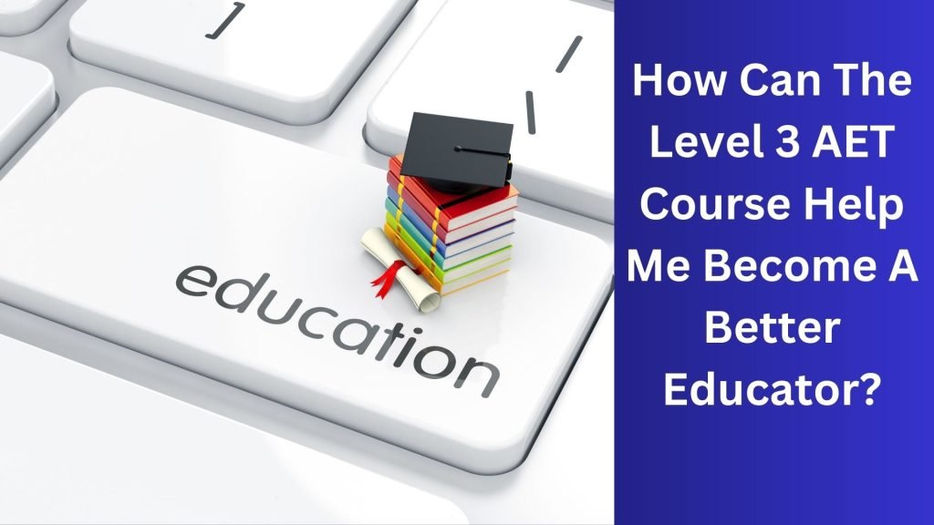 How Can The Level 3 AET Course Help Me Become A Better Educator