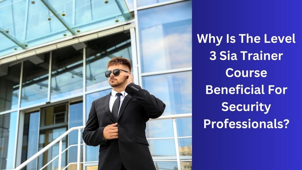 Why Is The Level 3 Sia Trainer Course Beneficial For Security Professionals